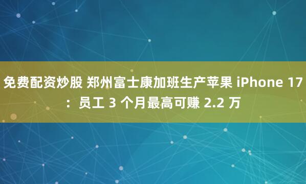 免费配资炒股 郑州富士康加班生产苹果 iPhone 17：员工 3 个月最高可赚 2.2 万