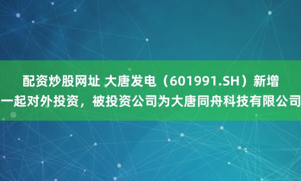 配资炒股网址 大唐发电（601991.SH）新增一起对外投资，被投资公司为大唐同舟科技有限公司