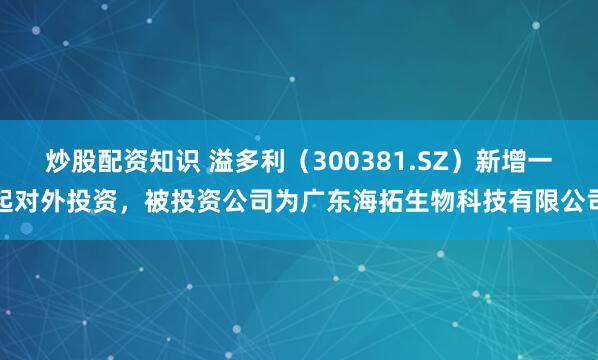 炒股配资知识 溢多利（300381.SZ）新增一起对外投资，被投资公司为广东海拓生物科技有限公司