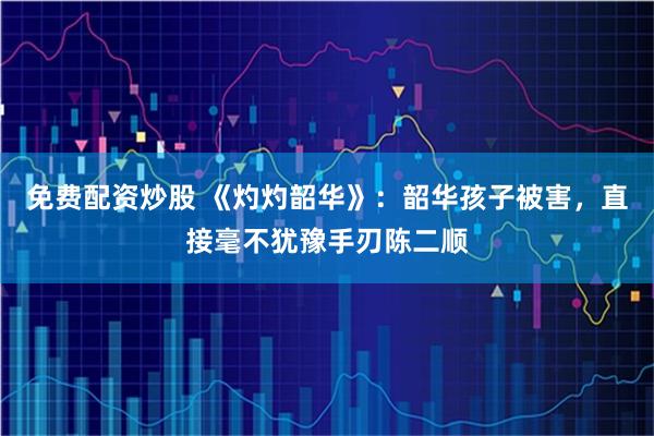 免费配资炒股 《灼灼韶华》：韶华孩子被害，直接毫不犹豫手刃陈二顺