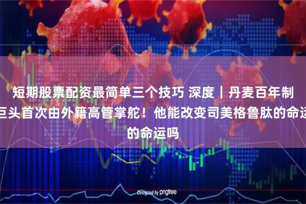 短期股票配资最简单三个技巧 深度｜丹麦百年制药巨头首次由外籍高管掌舵！他能改变司美格鲁肽的命运吗