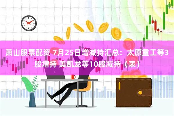 萧山股票配资 7月25日增减持汇总：太原重工等3股增持 美凯龙等10股减持（表）