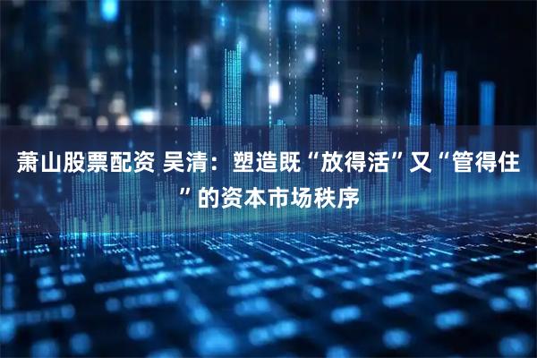 萧山股票配资 吴清：塑造既“放得活”又“管得住”的资本市场秩序