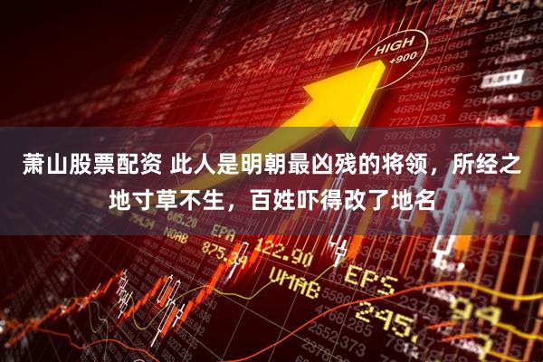 萧山股票配资 此人是明朝最凶残的将领，所经之地寸草不生，百姓吓得改了地名