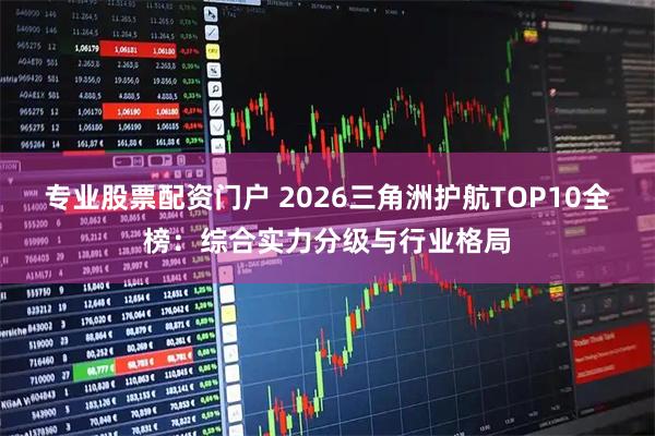 专业股票配资门户 2026三角洲护航TOP10全榜：综合实力分级与行业格局