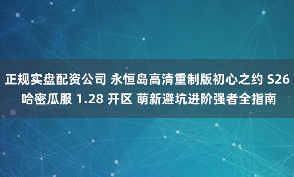 正规实盘配资公司 永恒岛高清重制版初心之约 S26 哈密瓜服 1.28 开区 萌新避坑进阶强者全指南