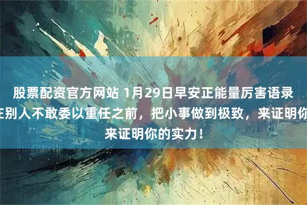 股票配资官方网站 1月29日早安正能量厉害语录句子：在别人不敢委以重任之前，把小事做到极致，来证明你的实力！