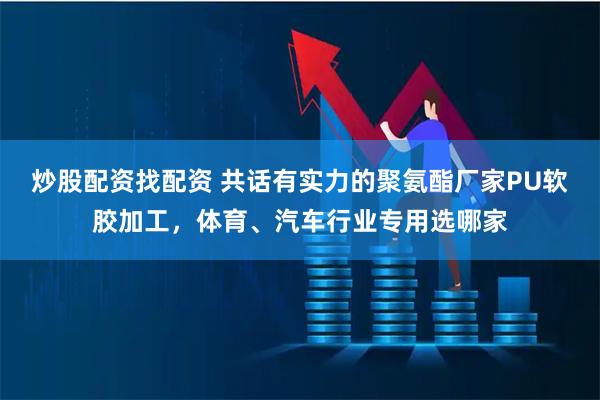 炒股配资找配资 共话有实力的聚氨酯厂家PU软胶加工，体育、汽车行业专用选哪家