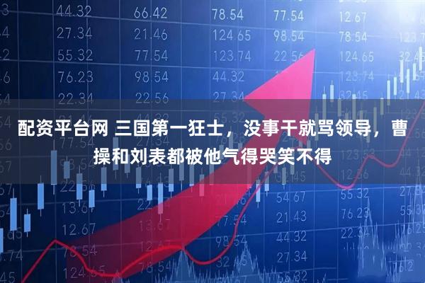 配资平台网 三国第一狂士，没事干就骂领导，曹操和刘表都被他气得哭笑不得