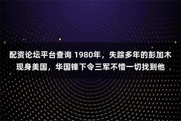 配资论坛平台查询 1980年，失踪多年的彭加木现身美国，华国锋下令三军不惜一切找到他