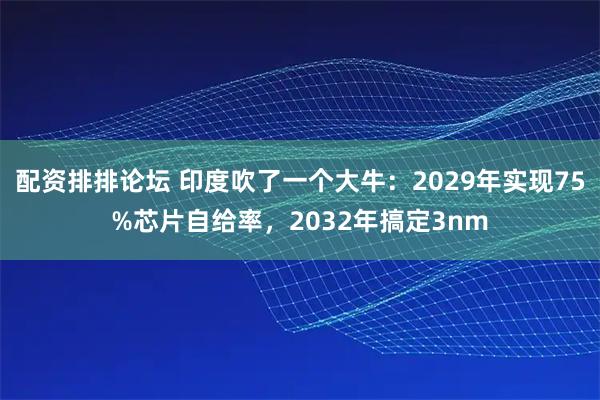 配资排排论坛 印度吹了一个大牛：2029年实现75%芯片自给率，2032年搞定3nm