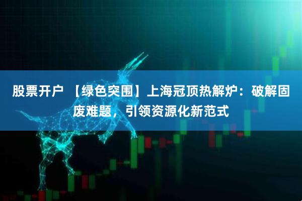 股票开户 【绿色突围】上海冠顶热解炉：破解固废难题，引领资源化新范式