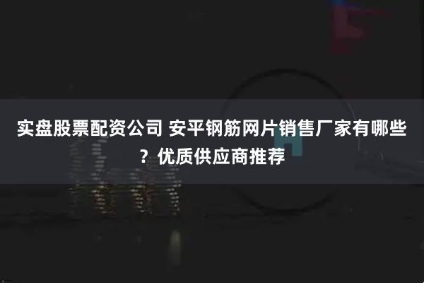 实盘股票配资公司 安平钢筋网片销售厂家有哪些？优质供应商推荐