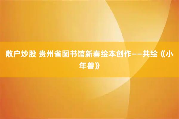 散户炒股 贵州省图书馆新春绘本创作——共绘《小年兽》
