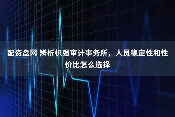 配资盘网 辨析枳强审计事务所，人员稳定性和性价比怎么选择