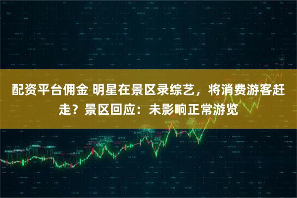 配资平台佣金 明星在景区录综艺，将消费游客赶走？景区回应：未影响正常游览