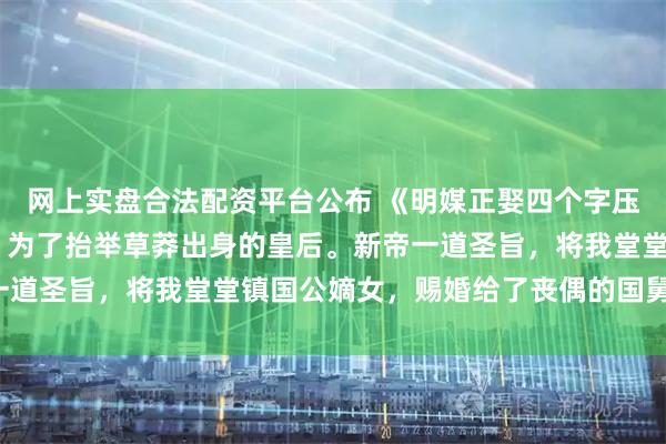 网上实盘合法配资平台公布 《明媒正娶四个字压她一辈子》芙宁沈思域 为了抬举草莽出身的皇后。新帝一道圣旨，将我堂堂镇国公嫡女，赐婚给了丧偶的国舅沈思域。