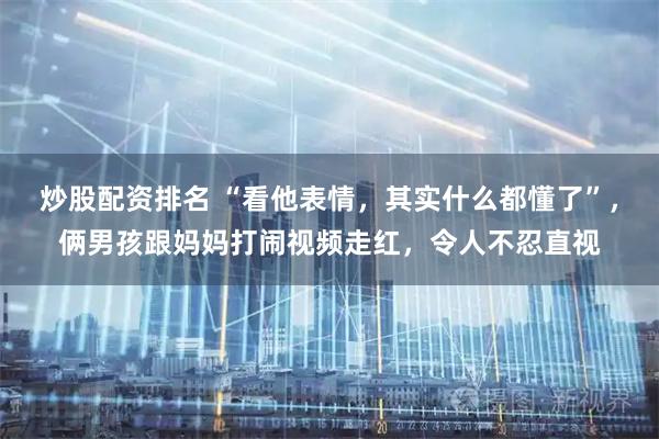 炒股配资排名 “看他表情，其实什么都懂了”，俩男孩跟妈妈打闹视频走红，令人不忍直视