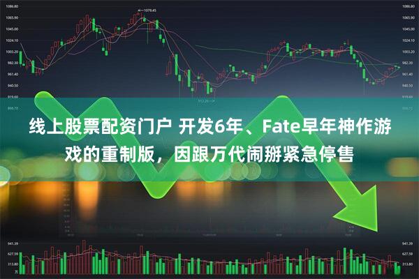 线上股票配资门户 开发6年、Fate早年神作游戏的重制版，因跟万代闹掰紧急停售