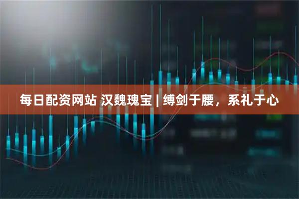 每日配资网站 汉魏瑰宝 | 缚剑于腰，系礼于心