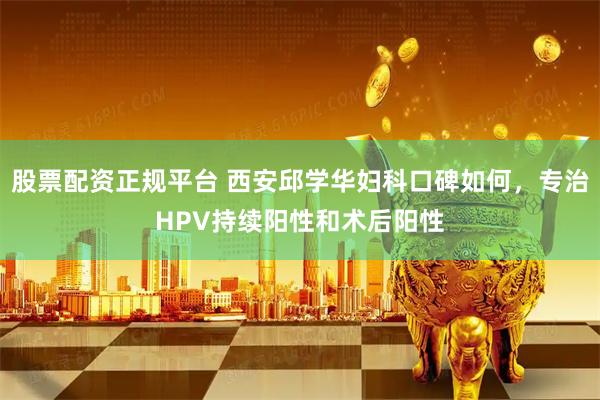 股票配资正规平台 西安邱学华妇科口碑如何，专治HPV持续阳性和术后阳性
