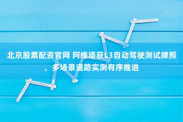 北京股票配资官网 阿维塔获L3自动驾驶测试牌照，多场景道路实测有序推进