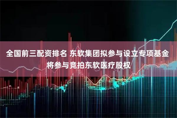 全国前三配资排名 东软集团拟参与设立专项基金 将参与竞拍东软医疗股权
